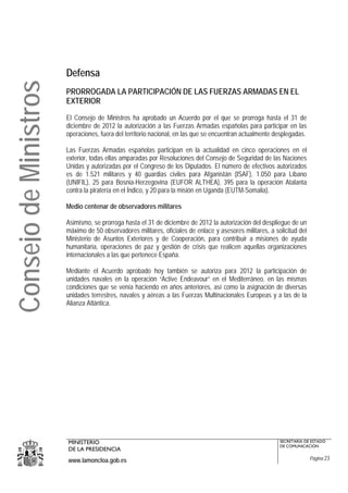 Defensa
Consejo de Ministros
                       PRORROGADA LA PARTICIPACIÓN DE LAS FUERZAS ARMADAS EN EL
                       EXTERIOR

                       El Consejo de Ministros ha aprobado un Acuerdo por el que se prorroga hasta el 31 de
                       diciembre de 2012 la autorización a las Fuerzas Armadas españolas para participar en las
                       operaciones, fuera del territorio nacional, en las que se encuentran actualmente desplegadas.

                       Las Fuerzas Armadas españolas participan en la actualidad en cinco operaciones en el
                       exterior, todas ellas amparadas por Resoluciones del Consejo de Seguridad de las Naciones
                       Unidas y autorizadas por el Congreso de los Diputados. El número de efectivos autorizados
                       es de 1.521 militares y 40 guardias civiles para Afganistán (ISAF), 1.050 para Líbano
                       (UNIFIL), 25 para Bosnia-Herzegovina (EUFOR ALTHEA), 395 para la operación Atalanta
                       contra la piratería en el Índico, y 20 para la misión en Uganda (EUTM-Somalia).

                       Medio centenar de observadores militares

                       Asimismo, se prorroga hasta el 31 de diciembre de 2012 la autorización del despliegue de un
                       máximo de 50 observadores militares, oficiales de enlace y asesores militares, a solicitud del
                       Ministerio de Asuntos Exteriores y de Cooperación, para contribuir a misiones de ayuda
                       humanitaria, operaciones de paz y gestión de crisis que realicen aquellas organizaciones
                       internacionales a las que pertenece España.

                       Mediante el Acuerdo aprobado hoy también se autoriza para 2012 la participación de
                       unidades navales en la operación “Active Endeavour” en el Mediterráneo, en las mismas
                       condiciones que se venía haciendo en años anteriores, así como la asignación de diversas
                       unidades terrestres, navales y aéreas a las Fuerzas Multinacionales Europeas y a las de la
                       Alianza Atlántica.




                       MINISTERIO                                                                         SECRETARÍA DE ESTADO
                                                                                                          DE COMUNICACIÓN
                       DE LA PRESIDENCIA
                       www.lamoncloa.gob.es                                                                             Página 23
 