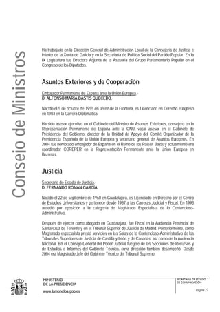 Ha trabajado en la Dirección General de Administración Local de la Consejería de Justicia e
Consejo de Ministros
                       Interior de la Xunta de Galicia y en la Secretaría de Política Social del Partido Popular. En la
                       IX Legislatura fue Directora Adjunta de la Asesoría del Grupo Parlamentario Popular en el
                       Congreso de los Diputados.


                       Asuntos Exteriores y de Cooperación
                       Embajador Permanente de España ante la Unión Europea.-
                       D. ALFONSO MARÍA DASTIS QUECEDO.

                       Nacido el 5 de octubre de 1955 en Jerez de la Frontera, es Licenciado en Derecho e ingresó
                       en 1983 en la Carrera Diplomática.

                       Ha sido asesor ejecutivo en el Gabinete del Ministro de Asuntos Exteriores, consejero en la
                       Representación Permanente de España ante la ONU, vocal asesor en el Gabinete de
                       Presidencia del Gobierno, director de la Unidad de Apoyo del Comité Organizador de la
                       Presidencia Española de la Unión Europea y secretario general de Asuntos Europeos. En
                       2004 fue nombrado embajador de España en el Reino de los Países Bajos y actualmente era
                       coordinador COREPER en la Representación Permanente ante la Unión Europea en
                       Bruselas.


                       Justicia
                       Secretario de Estado de Justicia.-
                       D. FERNANDO ROMÁN GARCÍA.

                       Nacido el 22 de septiembre de 1960 en Guadalajara, es Licenciado en Derecho por el Centro
                       de Estudios Universitarios y pertenece desde 1987 a las Carreras Judicial y Fiscal. En 1993
                       accedió por oposición a la categoría de Magistrado Especialista de lo Contencioso-
                       Administrativo.

                       Después de ejercer como abogado en Guadalajara, fue Fiscal en la Audiencia Provincial de
                       Santa Cruz de Tenerife y en el Tribunal Superior de Justicia de Madrid. Posteriormente, como
                       Magistrado especialista prestó servicios en las Salas de lo Contencioso-Administrativo de los
                       Tribunales Superiores de Justicia de Castilla y León y de Canarias, así como de la Audiencia
                       Nacional. En el Consejo General del Poder Judicial fue jefe de las Secciones de Recursos y
                       de Estudios e Informes del Gabinete Técnico, cuya dirección también desempeñó. Desde
                       2004 era Magistrado Jefe del Gabinete Técnico del Tribunal Supremo.




                       MINISTERIO                                                                           SECRETARÍA DE ESTADO
                                                                                                            DE COMUNICACIÓN
                       DE LA PRESIDENCIA
                       www.lamoncloa.gob.es                                                                               Página 27
 