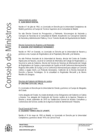 Subsecretario de Justicia.-
                       D. JUAN BRAVO RIVERA.
Consejo de Ministros

                       Nacido el 7 de julio de 1963, es Licenciado en Derecho por la Universidad Complutense de
                       Madrid y pertenece al Cuerpo de Técnicos Superiores de la Comunidad de Madrid.

                       Ha sido Director General de Presupuestos y Patrimonio, Viceconsejero de Hacienda y
                       Consejero de Hacienda de la Comunidad de Madrid. Actualmente era Concejal de Gobierno
                       de Hacienda y Administración Pública y Tercer Teniente Alcalde del Ayuntamiento de Madrid.


                       Director General de los Registros y del Notariado.-
                       D. JOAQUÍN JOSÉ RODRÍGUEZ HERNÁNDEZ.

                       Nacido en 1957 en Granada, es Licenciado en Derecho por la Universidad de Navarra y
                       pertenece a los Cuerpos de Registradores de la Propiedad y Mercantil, y de Notarios.

                       Ha sido Profesor Asociado de la Universidad de Navarra, director del Centro de Estudios
                       Hipotecarios de Navarra, vocal de la Comisión de Informática del Colegio de Registradores y
                       Vocal de la Junta de Gobierno, Director del Servicio de Sistemas de Información del Colegio
                       de Registradores de España y representante de España en la III Conferencia Internacional de
                       Registros Mercantiles de Europa y en la Conferencia Internacional para adoptar un Convenio
                       relativo a equipo móvil y un Protocolo Aeronáutico. Codirector de la Revista Aranzadi de
                       Derecho y Nuevas Tecnologías. En la actualidad es Registrador Mercantil y de Bienes
                       Muebles de Zaragoza.


                       Directora del Gabinete del Ministro de Justicia.-
                       Dª CRISTINA COTO DEL VALLE.

                       Es Licenciada en Derecho por la Universidad de Oviedo y pertenece al Cuerpo de Abogados
                       del Estado.

                       Como abogada del Estado, ha estado destinada en las Delegaciones del Gobierno en Galicia
                       y Asturias. Fue abogada del Estado-jefa del Servicio Jurídico de la Agencia Tributaria en
                       Asturias y desde septiembre de 2010 era Subdirectora General de Asuntos Consultivos y
                       Contenciosos del Servicio Jurídico de la Agencia Estatal de Administración Tributaria.


                       Fiscal General del Estado.-
                       D. EDUARDO TORRES-DULCE LIFANTE.

                       Nacido el 14 de mayo de 1950 en Madrid, es Licenciado en Derecho por la Universidad
                       Complutense y pertenece desde 1975 a la Carrera Fiscal.


                       MINISTERIO                                                                       SECRETARÍA DE ESTADO
                                                                                                        DE COMUNICACIÓN
                       DE LA PRESIDENCIA
                       www.lamoncloa.gob.es                                                                           Página 28
 