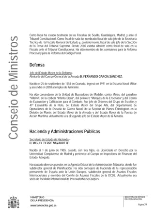 Como fiscal ha estado destinado en las Fiscalías de Sevilla, Guadalajara, Madrid, y ante el
Consejo de Ministros
                       Tribunal Constitucional. Como fiscal de sala fue nombrado fiscal de sala jefe de la Secretaría
                       Técnica de la Fiscalía General del Estado y, posteriormente, fiscal de sala jefe de la Sección
                       de lo Penal del Tribunal Supremo. Desde 2005 estaba adscrito como fiscal de sala en la
                       Fiscalía ante el Tribunal Constitucional. Ha sido miembro de las comisiones para la Reforma
                       Procesal y para la Reforma del Código Penal.


                       Defensa
                       Jefe del Estado Mayor de la Defensa.-
                       Almirante del Cuerpo General de la Armada D. FERNANDO GARCÍA SÁNCHEZ.

                       Nacido el 25 de septiembre de 1953 en Granada, ingresó en 1971 en la Escuela Naval Militar
                       y ascendió en 2010 al empleo de Almirante.

                       Ha sido comandante de la Unidad de Buceadores de Medidas contra Minas, del patrullero
                       “Villamil”, de la corbeta “Infanta Elena”, del petrolero “Marqués de la Ensenada” y del Centro
                       de Evaluación y Calificación para el Combate. Fue jefe de Órdenes del Grupo de Escoltas y
                       41ª Escuadrilla de la Flota, del Estado Mayor del Grupo Alfa, del Departamento de
                       Operaciones de la Escuela de Guerra Naval, de la Sección de Planes Estratégicos en la
                       División de Planes del Estado Mayor de la Armada y del Estado Mayor de la Fuerza de
                       Acción Marítima. Actualmente era el segundo jefe del Estado Mayor de la Armada.




                       Hacienda y Administraciones Públicas
                       Secretario de Estado de Hacienda.-
                       D. MIGUEL FERRE NAVARRETE.

                       Nacido el 1 de junio de 1965, casado, con tres hijos, es Licenciado en Derecho por la
                       Universidad Complutense de Madrid y pertenece al Cuerpo de Inspectores de Finanzas del
                       Estado. Abogado.

                       Ha ocupado diversos puestos en la Agencia Estatal de la Administración Tributaria, donde fue
                       subdirector general de Planificación. Ha sido consejero de Hacienda de la representación
                       permanente de España ante la Unión Europea, subdirector general de Asuntos Fiscales
                       Internacionales y miembro del Comité de Asuntos Fiscales de la OCDE. Actualmente era
                       socio de fiscalidad internacional de PricewaterhouseCoopers.




                       MINISTERIO                                                                         SECRETARÍA DE ESTADO
                                                                                                          DE COMUNICACIÓN
                       DE LA PRESIDENCIA
                       www.lamoncloa.gob.es                                                                             Página 29
 