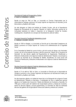 Secretaria de Estado de Presupuestos y Gastos.-
                       Dª MARTA FERNÁNDEZ CURRÁS.
Consejo de Ministros

                       Nacida en mayo de 1963 en Vigo, es Licenciada en Ciencias Empresariales por la
                       Universidad de Santiago y pertenece al Cuerpo Superior de Inspectores de Hacienda y al de
                       Interventores y Auditores del Estado.

                       Ha sido delegada en Galicia del Instituto de Estudios Fiscales, jefa de la Dependencia
                       Regional de Recaudación de la Agencia Tributaria en Galicia, interventora general de la
                       Comunidad Autónoma de Galicia e inspectora en la Delegación Central de Grandes
                       Contribuyentes. Actualmente era consejera de Hacienda de la Junta de Galicia.


                       Secretario General de Coordinación Autonómica y Local.-
                       D. ENRIQUE OSSORIO CRESPO.

                       Nacido en 1959 en Badajoz, es Licenciado en Derecho por la Universidad Complutense de
                       Madrid y pertenece al Cuerpo Superior de Técnicos de la Administración de la Seguridad
                       Social.

                       En la Comunidad de Madrid fue asesor técnico y jefe del servicio de Apoyo a las Haciendas
                       Locales, jefe de la Recaudación Ejecutiva y director general de Tributos de la Consejería de
                       Hacienda. Ha sido director adjunto del Departamento de Organización, Planificación y
                       Relaciones Institucionales de la Agencia Estatal de Administración Tributaria, viceconsejero y
                       consejero de Hacienda de la Comunidad de Madrid. Actualmente era vocal asesor del
                       Servicio de Planificación y Relaciones Institucionales de la Agencia Estatal de Administración
                       Tributaria.


                       Directora General de la Agencia Estatal de Administración Tributaria.-
                       Dª BEATRIZ GLORIO VIANA MIGUEL.

                       Nacida el 21 de abril de 1962 en Soria, es Licenciada en Derecho por la Universidad de
                       Zaragoza y pertenece a los Cuerpos Superiores de Inspectores de Hacienda del Estado y de
                       Interventores y Auditores del Estado.

                       Ha sido inspectora adjunta a la Unidad de Inspección en la Delegación de la Agencia Estatal
                       de Administración Tributaria en Barcelona, y coordinadora de área y subdirectora general
                       adjunta en la Subdirección General de Tributos del Ministerio de Economía y Hacienda. En
                       1998 pasó a formar parte del Gabinete del vicepresidente primero y ministro de Economía,
                       donde fue directora adjunta y asesora parlamentaria. En noviembre de 2003 fue nombrada
                       directora del gabinete del Vicepresidente Primero del Gobierno y ministro de Economía.




                       MINISTERIO                                                                         SECRETARÍA DE ESTADO
                                                                                                          DE COMUNICACIÓN
                       DE LA PRESIDENCIA
                       www.lamoncloa.gob.es                                                                             Página 30
 