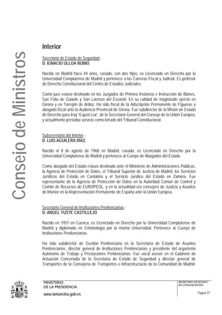 Interior
Consejo de Ministros
                       Secretario de Estado de Seguridad.-
                       D. IGNACIO ULLOA RUBIO.

                       Nacido en Madrid hace 44 años, casado, con dos hijos, es Licenciado en Derecho por la
                       Universidad Complutense de Madrid y pertenece a las Carreras Fiscal y Judicial. Es profesor
                       de Derecho Constitucional del Centro de Estudios Judiciales.

                       Como juez estuvo destinado en los Juzgados de Primera Instancia e Instrucción de Blanes,
                       San Feliu de Guixols y San Lorenzo del Escorial. En su calidad de magistrado ejerció en
                       Girona y en Torrejón de Ardoz. Ha sido fiscal de la Adscripción Permanente de Figueras y
                       abogado fiscal ante la Audiencia Provincial de Girona. Fue subdirector de la Misión de Estado
                       de Derecho para Iraq “Eujust Lex”, de la Secretaría General del Consejo de la Unión Europea,
                       y actualmente prestaba servicio como letrado del Tribunal Constitucional.


                       Subsecretario del Interior.-
                       D. LUIS AGUILERA DÍAZ.

                       Nacido el 8 de agosto de 1968 en Madrid, casado, es Licenciado en Derecho por la
                       Universidad Complutense de Madrid y pertenece al Cuerpo de Abogados del Estado.

                       Como abogado del Estado estuvo destinado ante el Ministerio de Administraciones Públicas,
                       la Agencia de Protección de Datos, el Tribunal Superior de Justicia de Madrid, los Servicios
                       Jurídicos del Estado en Cantabria y el Servicio Jurídico del Estado en Zamora. Fue
                       representante de la Agencia de Protección de Datos en la Autoridad Común de Control y
                       Comité de Recursos de EUROPEOL, y en la actualidad era consejero de Justicia y Asuntos
                       de Interior en la Representación Permanente de España ante la Unión Europea.


                       Secretario General de Instituciones Penitenciarias.-
                       D. ANGEL YUSTE CASTILLEJO

                       Nacido en 1957 en Cuenca, es Licenciado en Derecho por la Universidad Complutense de
                       Madrid y diplomado en Criminología por la misma Universidad. Pertenece al Cuerpo de
                       Instituciones Penitenciarias.

                       Ha sido subdirector de Gestión Penitenciaria en la Secretaría de Estado de Asuntos
                       Penitenciarios, director general de Instituciones Penitenciarias y presidente del organismo
                       Autónomo de Trabajo y Prestaciones Penitenciarias. Fue vocal asesor en el Gabinete de
                       Actuación Concertada de la Secretaría de Estado de Seguridad y director general de
                       Transportes de la Consejería de Transportes e Infraestructuras de la Comunidad de Madrid.



                       MINISTERIO                                                                        SECRETARÍA DE ESTADO
                                                                                                         DE COMUNICACIÓN
                       DE LA PRESIDENCIA
                       www.lamoncloa.gob.es                                                                            Página 31
 