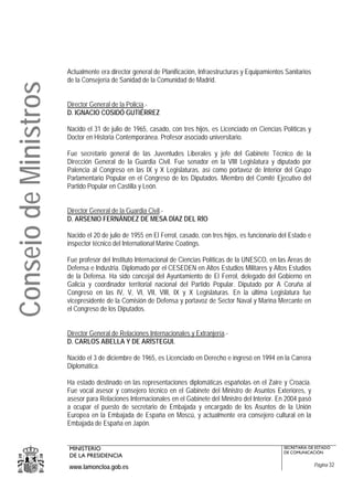 Actualmente era director general de Planificación, Infraestructuras y Equipamientos Sanitarios
                       de la Consejería de Sanidad de la Comunidad de Madrid.
Consejo de Ministros

                       Director General de la Policía.-
                       D. IGNACIO COSIDÓ GUTIÉRREZ

                       Nacido el 31 de julio de 1965, casado, con tres hijos, es Licenciado en Ciencias Políticas y
                       Doctor en Historia Contemporánea. Profesor asociado universitario.

                       Fue secretario general de las Juventudes Liberales y jefe del Gabinete Técnico de la
                       Dirección General de la Guardia Civil. Fue senador en la VIII Legislatura y diputado por
                       Palencia al Congreso en las IX y X Legislaturas, así como portavoz de Interior del Grupo
                       Parlamentario Popular en el Congreso de los Diputados. Miembro del Comité Ejecutivo del
                       Partido Popular en Castilla y León.


                       Director General de la Guardia Civil.-
                       D. ARSENIO FERNÁNDEZ DE MESA DÍAZ DEL RÍO

                       Nacido el 20 de julio de 1955 en El Ferrol, casado, con tres hijos, es funcionario del Estado e
                       inspector técnico del International Marine Coatings.

                       Fue profesor del Instituto Internacional de Ciencias Políticas de la UNESCO, en las Áreas de
                       Defensa e Industria. Diplomado por el CESEDEN en Altos Estudios Militares y Altos Estudios
                       de la Defensa. Ha sido concejal del Ayuntamiento de El Ferrol, delegado del Gobierno en
                       Galicia y coordinador territorial nacional del Partido Popular. Diputado por A Coruña al
                       Congreso en las IV, V, VI, VII, VIII, IX y X Legislaturas. En la última Legislatura fue
                       vicepresidente de la Comisión de Defensa y portavoz de Sector Naval y Marina Mercante en
                       el Congreso de los Diputados.


                       Director General de Relaciones Internacionales y Extranjería.-
                       D. CARLOS ABELLA Y DE ARÍSTEGUI.

                       Nacido el 3 de diciembre de 1965, es Licenciado en Derecho e ingresó en 1994 en la Carrera
                       Diplomática.

                       Ha estado destinado en las representaciones diplomáticas españolas en el Zaire y Croacia.
                       Fue vocal asesor y consejero técnico en el Gabinete del Ministro de Asuntos Exteriores, y
                       asesor para Relaciones Internacionales en el Gabinete del Ministro del Interior. En 2004 pasó
                       a ocupar el puesto de secretario de Embajada y encargado de los Asuntos de la Unión
                       Europea en la Embajada de España en Moscú, y actualmente era consejero cultural en la
                       Embajada de España en Japón.


                       MINISTERIO                                                                          SECRETARÍA DE ESTADO
                                                                                                           DE COMUNICACIÓN
                       DE LA PRESIDENCIA
                       www.lamoncloa.gob.es                                                                              Página 32
 