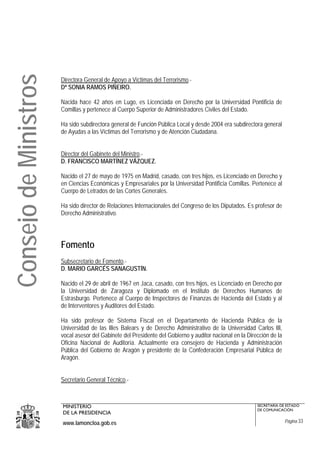 Consejo de Ministros
                       Directora General de Apoyo a Víctimas del Terrorismo.-
                       Dª SONIA RAMOS PIÑEIRO.

                       Nacida hace 42 años en Lugo, es Licenciada en Derecho por la Universidad Pontificia de
                       Comillas y pertenece al Cuerpo Superior de Administradores Civiles del Estado.

                       Ha sido subdirectora general de Función Pública Local y desde 2004 era subdirectora general
                       de Ayudas a las Víctimas del Terrorismo y de Atención Ciudadana.


                       Director del Gabinete del Ministro.-
                       D. FRANCISCO MARTÍNEZ VÁZQUEZ.

                       Nacido el 27 de mayo de 1975 en Madrid, casado, con tres hijos, es Licenciado en Derecho y
                       en Ciencias Económicas y Empresariales por la Universidad Pontificia Comillas. Pertenece al
                       Cuerpo de Letrados de las Cortes Generales.

                       Ha sido director de Relaciones Internacionales del Congreso de los Diputados. Es profesor de
                       Derecho Administrativo.




                       Fomento
                       Subsecretario de Fomento.-
                       D. MARIO GARCÉS SANAGUSTÍN.

                       Nacido el 29 de abril de 1967 en Jaca, casado, con tres hijos, es Licenciado en Derecho por
                       la Universidad de Zaragoza y Diplomado en el Instituto de Derechos Humanos de
                       Estrasburgo. Pertenece al Cuerpo de Inspectores de Finanzas de Hacienda del Estado y al
                       de Interventores y Auditores del Estado.

                       Ha sido profesor de Sistema Fiscal en el Departamento de Hacienda Pública de la
                       Universidad de las Illes Balears y de Derecho Administrativo de la Universidad Carlos III,
                       vocal asesor del Gabinete del Presidente del Gobierno y auditor nacional en la Dirección de la
                       Oficina Nacional de Auditoría. Actualmente era consejero de Hacienda y Administración
                       Pública del Gobierno de Aragón y presidente de la Confederación Empresarial Pública de
                       Aragón.


                       Secretario General Técnico.-



                       MINISTERIO                                                                         SECRETARÍA DE ESTADO
                                                                                                          DE COMUNICACIÓN
                       DE LA PRESIDENCIA
                       www.lamoncloa.gob.es                                                                             Página 33
 
