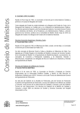 D. EUGENIO LÓPEZ ÁLVAREZ.
Consejo de Ministros
                       Nacido el 29 de mayo de 1964, es Licenciado en Derecho por la Universidad de Córdoba y
                       pertenece al Cuerpo de Abogados del Estado.

                       Como abogado del Estado ha estado destinado en la Abogacía del Estado de Ceuta, de la
                       Delegación del Gobierno en Castilla-León y en el Ministerio de Administraciones Públicas.
                       Fue director general de Deportes y del Secretariado del Gobierno, Secretario General Técnico
                       en los ministerios del Interior, de la Presidencia y de Administraciones Públicas, y director
                       general de los Servicios Jurídicos de la Comunidad de Madrid. Desde mayo de 2010 era
                       abogado del Estado en la Abogacía del Estado ante la Audiencia Nacional.


                       Directora General de Arquitectura, Vivienda y Suelo.-
                       Dª PILAR MARTÍNEZ LÓPEZ.

                       Nacida el 23 de agosto de 1961 en Villaviciosa de Odón, casada, con dos hijos, es Licenciada
                       en Derecho por la Universidad San Pablo-CEU.

                       Ha sido concejala de Bienestar Social y Cultura y Alcaldesa en Villaviciosa de Odón. Fue
                       diputada por el Partido Popular en la Asamblea de Madrid y consejera de Servicios Sociales
                       de la Comunidad de Madrid. En el Ayuntamiento de Madrid desempeñó, sucesivamente, las
                       concejalías de Economía y Participación Ciudadana, y de Urbanismo, Vivienda e
                       Infraestructuras. Actualmente era delegada del Área de Gobierno de Urbanismo y Vivienda
                       del Ayuntamiento de Madrid.


                       Directora del Gabinete de la Ministra de Fomento.-
                       Dª ALICIA PORTAS MARTÍNEZ.

                       Nacido el 8 de enero de 1958, es Licenciada en Derecho y Graduada en Ciencias
                       Empresariales por la Universidad Pontificia Comillas, y Master en Alta Dirección en
                       Instituciones Sanitarias por el IESE. Pertenece a la Escala Técnica de Administración General
                       del Ayuntamiento de Pontevedra.

                       Ha sido jefa del Gabinete de la Alcaldía de Pontevedra, jefa del Servicio de Promoción
                       Económica del Ayuntamiento de Pontevedra, asesora del Gabinete de la Ministra de Sanidad
                       y Consumo, vocal asesora de la Subsecretaría de Sanidad y Consumo y jefa del Gabinete
                       Técnico de esta Subsecretaría. Fue directora de Gabinete de la Ministra de Sanidad y
                       Consumo y desde 2004 era directora de Gestión y Servicios Generales del Hospital
                       Universitario La Paz.




                       MINISTERIO                                                                        SECRETARÍA DE ESTADO
                                                                                                         DE COMUNICACIÓN
                       DE LA PRESIDENCIA
                       www.lamoncloa.gob.es                                                                            Página 34
 