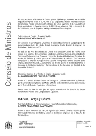 Ha sido procurador a las Cortes de Castilla y León. Diputado por Valladolid por el Partido
                       Popular al Congreso en las V, VI, VII, VIII, IX y X Legislaturas. Ha sido portavoz del Grupo
Consejo de Ministros
                       Parlamentario Popular en la Comisión del Pacto de Toledo y ponente de la renovación del
                       Pacto aprobada por el Congreso en enero de 2011. Desde octubre de 2008 es presidente de
                       la Comisión Nacional de Seguridad Social y Pensiones del Partido Popular.



                       Subsecretario de Empleo y Seguridad Social.-
                       D. PEDRO LLORENTE CHAMORRO

                       Es Licenciado en Derecho por la Universidad de Valladolid y pertenece al Cuerpo Superior de
                       Administradores Civiles del Estado. Realizó el programa de alta dirección de empresas en
                       Instituciones Sanitarias en el IS.

                       Ha sido jefe del Área de Entidades de Crédito en la Dirección General del Tesoro, vocal
                       asesor en el Gabinete del Secretario de Estado de Economía y Hacienda, jefe del Gabinete
                       Técnico del Subsecretario de Economía y Hacienda, director del Gabinete del Secretario de
                       Estado de Defensa y director general de Infraestructuras de Defensa. Fue consejero
                       delegado de la empresa municipal Madrid Espacios y Congresos y director ejecutivo de la
                       empresa Essentium Grupo S.L.. Actualmente era director general de Gestión Económica y
                       Compras de Productos Sanitarios y Farmacéuticos de la Consejería de Sanidad de la
                       Comunidad de Madrid.


                       Director del Gabinete de la Ministra de Empleo y Seguridad Social.-
                       D. JUAN PABLO RIESGO FIGUEROLA-FERRETTI.

                       Nacido el 22 de abril de 1980, casado, con una hija, es Licenciado en Ciencias Económicas
                       por la Universidad Complutense de Madrid y Máster en Gestión Internacional de Empresas
                       por el Centro de Estudios Económicos y Comerciales.

                       Desde enero de 2006 ha sido jefe del equipo económico de la Asesoría del Grupo
                       Parlamentario Popular en el Congreso de los Diputados.


                       Industria, Energía y Turismo
                       Secretario de Estado de Telecomunicaciones y para la Sociedad de la Información.-
                       D. VÍCTOR CALVO-SOTELO IBÁÑEZ-MARTÍN.

                       Nacido el 24 de noviembre de 1961, es Ingeniero de Caminos, Canales y Puertos por la
                       Universidad Politécnica de Madrid y Master en Gestión de Empresas por el INSEAD de
                       Fontainebleau.


                       MINISTERIO                                                                       SECRETARÍA DE ESTADO
                                                                                                        DE COMUNICACIÓN
                       DE LA PRESIDENCIA
                       www.lamoncloa.gob.es                                                                           Página 36
 