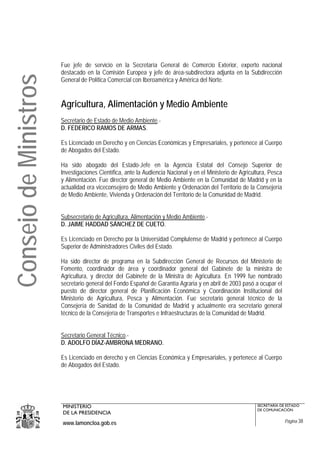Fue jefe de servicio en la Secretaría General de Comercio Exterior, experto nacional
                       destacado en la Comisión Europea y jefe de área-subdirectora adjunta en la Subdirección
Consejo de Ministros
                       General de Política Comercial con Iberoamérica y América del Norte.


                       Agricultura, Alimentación y Medio Ambiente
                       Secretario de Estado de Medio Ambiente.-
                       D. FEDERICO RAMOS DE ARMAS.

                       Es Licenciado en Derecho y en Ciencias Económicas y Empresariales, y pertenece al Cuerpo
                       de Abogados del Estado.

                       Ha sido abogado del Estado-Jefe en la Agencia Estatal del Consejo Superior de
                       Investigaciones Científica, ante la Audiencia Nacional y en el Ministerio de Agricultura, Pesca
                       y Alimentación. Fue director general de Medio Ambiente en la Comunidad de Madrid y en la
                       actualidad era viceconsejero de Medio Ambiente y Ordenación del Territorio de la Consejería
                       de Medio Ambiente, Vivienda y Ordenación del Territorio de la Comunidad de Madrid.


                       Subsecretario de Agricultura, Alimentación y Medio Ambiente.-
                       D. JAIME HADDAD SÁNCHEZ DE CUETO.

                       Es Licenciado en Derecho por la Universidad Complutense de Madrid y pertenece al Cuerpo
                       Superior de Administradores Civiles del Estado.

                       Ha sido director de programa en la Subdirección General de Recursos del Ministerio de
                       Fomento, coordinador de área y coordinador general del Gabinete de la ministra de
                       Agricultura, y director del Gabinete de la Ministra de Agricultura. En 1999 fue nombrado
                       secretario general del Fondo Español de Garantía Agraria y en abril de 2003 pasó a ocupar el
                       puesto de director general de Planificación Económica y Coordinación Institucional del
                       Ministerio de Agricultura, Pesca y Alimentación. Fue secretario general técnico de la
                       Consejería de Sanidad de la Comunidad de Madrid y actualmente era secretario general
                       técnico de la Consejería de Transportes e Infraestructuras de la Comunidad de Madrid.


                       Secretario General Técnico.-
                       D. ADOLFO DÍAZ-AMBRONA MEDRANO.

                       Es Licenciado en derecho y en Ciencias Económica y Empresariales, y pertenece al Cuerpo
                       de Abogados del Estado.




                       MINISTERIO                                                                          SECRETARÍA DE ESTADO
                                                                                                           DE COMUNICACIÓN
                       DE LA PRESIDENCIA
                       www.lamoncloa.gob.es                                                                              Página 38
 