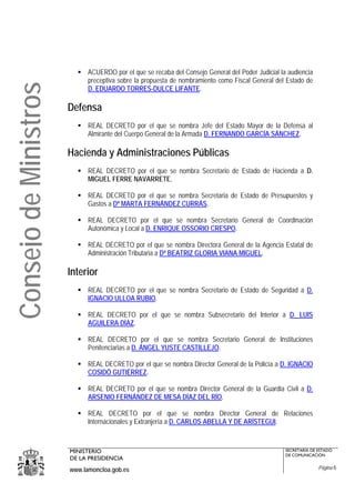 ACUERDO por el que se recaba del Consejo General del Poder Judicial la audiencia
                             preceptiva sobre la propuesta de nombramiento como Fiscal General del Estado de
Consejo de Ministros
                             D. EDUARDO TORRES-DULCE LIFANTE.

                       Defensa
                             REAL DECRETO por el que se nombra Jefe del Estado Mayor de la Defensa al
                             Almirante del Cuerpo General de la Armada D. FERNANDO GARCÍA SÁNCHEZ.

                       Hacienda y Administraciones Públicas
                             REAL DECRETO por el que se nombra Secretario de Estado de Hacienda a D.
                             MIGUEL FERRE NAVARRETE.

                             REAL DECRETO por el que se nombra Secretaria de Estado de Presupuestos y
                             Gastos a Dª MARTA FERNÁNDEZ CURRÁS.

                             REAL DECRETO por el que se nombra Secretario General de Coordinación
                             Autonómica y Local a D. ENRIQUE OSSORIO CRESPO.

                             REAL DECRETO por el que se nombra Directora General de la Agencia Estatal de
                             Administración Tributaria a Dª BEATRIZ GLORIA VIANA MIGUEL.

                       Interior
                             REAL DECRETO por el que se nombra Secretario de Estado de Seguridad a D.
                             IGNACIO ULLOA RUBIO.

                             REAL DECRETO por el que se nombra Subsecretario del Interior a D. LUIS
                             AGUILERA DÍAZ.

                             REAL DECRETO por el que se nombra Secretario General de Instituciones
                             Penitenciarias a D. ÁNGEL YUSTE CASTILLEJO.

                             REAL DECRETO por el que se nombra Director General de la Policía a D. IGNACIO
                             COSIDÓ GUTIÉRREZ.

                             REAL DECRETO por el que se nombra Director General de la Guardia Civil a D.
                             ARSENIO FERNÁNDEZ DE MESA DÍAZ DEL RÍO.

                             REAL DECRETO por el que se nombra Director General de Relaciones
                             Internacionales y Extranjería a D. CARLOS ABELLA Y DE ARÍSTEGUI.



                       MINISTERIO                                                                  SECRETARÍA DE ESTADO
                                                                                                   DE COMUNICACIÓN
                       DE LA PRESIDENCIA
                       www.lamoncloa.gob.es                                                                      Página 6
 