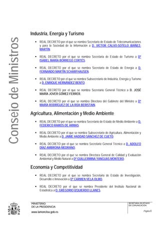 Industria, Energía y Turismo
Consejo de Ministros
                             REAL DECRETO por el que se nombra Secretario de Estado de Telecomunicaciones
                             y para la Sociedad de la Información a D. VÍCTOR CALVO-SOTELO IBÁÑEZ-
                             MARTÍN.

                             REAL DECRETO por el que se nombra Secretaria de Estado de Turismo a Dª
                             ISABEL MARÍA BORREGO CORTÉS.

                             REAL DECRETO por el que se nombra Secretario de Estado de Energía a D.
                             FERNANDO MARTÍN SCHARFHAUSEN.

                             REAL DECRETO por el que se nombra Subsecretario de Industria, Energía y Turismo
                             a D. ENRIQUE HERNÁNDEZ BENTO.

                             REAL DECRETO por el que se nombra Secretario General Técnico a D. JOSÉ
                             MARÍA JOVER GÓMEZ-FERRER.

                             REAL DECRETO por el que se nombra Directora del Gabinete del Ministro a Dª
                             MARÍA RODRÍGUEZ DE LA RÚA BERISTAIN.

                       Agricultura, Alimentación y Medio Ambiente
                             REAL DECRETO por el que se nombra Secretario de Estado de Medio Ambiente a D.
                             FEDERICO RAMOS DE ARMAS.

                             REAL DECRETO por el que se nombra Subsecretario de Agricultura, Alimentación y
                             Medio Ambiente a D. JAIME HADDAD SÁNCHEZ DE CUETO.

                             REAL DECRETO por el que se nombra Secretario General Técnico a D. ADOLFO
                             DÍAZ-AMBRONA MEDRANO.

                             REAL DECRETO por el que se nombra Directora General de Calidad y Evaluación
                             Ambiental y Medio Natural a Dª GUILLERMINA YANGUAS MONTERO.

                       Economía y Competitividad
                             REAL DECRETO por el que se nombra Secretario de Estado de Investigación,
                             Desarrollo e Innovación a Dª CARMEN VELA OLMO.

                             REAL DECRETO por el que se nombra Presidente del Instituto Nacional de
                             Estadística a D. GREGORIO IZQUIERDO LLANES.



                       MINISTERIO                                                                 SECRETARÍA DE ESTADO
                                                                                                  DE COMUNICACIÓN
                       DE LA PRESIDENCIA
                       www.lamoncloa.gob.es                                                                     Página 8
 