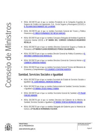REAL DECRETO por el que se nombra Presidente de la Compañía Española de
Consejo de Ministros
                             Seguros de Crédito a la Exportación, S.A., Cía de Seguros y Reaseguros (CESCE) a
                             D. ÁLVARO BUSTAMANTE DE LA MORA.

                             REAL DECRETO por el que se nombra Secretario General del Tesoro y Política
                             Financiera a D. IÑIGO FERNÁNDEZ DE MESA VARGAS.

                             REAL DECRETO por el que se nombra Consejera Delegada del Instituto Español de
                             Comercio Exterior (ICEX) a Dª MARÍA DEL CORISEO GONZÁLEZ-IZQUIERDO
                             REVILLA.

                             REAL DECRETO por el que se nombra Directora General de Seguros y Fondos de
                             Pensiones a Dª MARÍA FLAVIA RODRÍGUEZ-PONGA SALAMANCA.

                             REAL DECRETO por el que se nombra Director General de Política Económica a D.
                             ANTONIO CARRASCOSA MORALES.

                             REAL DECRETO por el que se nombra Directora General de Comercio Interior a Dª
                             CARMEN CÁRDENO PARDO.

                             REAL DECRETO por el que se nombra Secretaria General Técnica del Ministerio de
                             Economía y Competitividad a Dª LOURDES CENTENO HUERTA.

                       Sanidad, Servicios Sociales e Igualdad
                             REAL DECRETO por el que se nombra Secretario de Estado de Servicios Sociales e
                             Igualdad a D. JUAN MANUEL MORENO BONILLA.

                             REAL DECRETO por el que se nombra Subsecretaria de Sanidad, Servicios Sociales
                             e Igualdad a Dª MARÍA JESÚS FRAILE FABRA.

                             REAL DECRETO por el que se nombra Secretaria General de Sanidad a Dª PILAR
                             FARJAS ABADÍA.

                             REAL DECRETO por el que se nombra Directora del Gabinete de la Ministra de
                             Sanidad, Servicios Sociales e Igualdad a Dª MARÍA TERESA BERNEDO ARZAK.

                             REAL DECRETO por el que se nombra Delegada del Gobierno para la Violencia de
                             Género a Dª BLANCA HERNÁNDEZ OLIVER.




                       MINISTERIO                                                                  SECRETARÍA DE ESTADO
                                                                                                   DE COMUNICACIÓN
                       DE LA PRESIDENCIA
                       www.lamoncloa.gob.es                                                                      Página 9
 