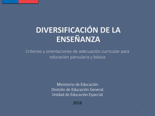 DIVERSIFICACIÓN DE LA
ENSEÑANZA
Criterios y orientaciones de adecuación curricular para
educación parvularia y básica
2016
1
 