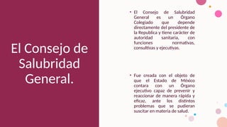 El Consejo de
Salubridad
General.
• El Consejo de Salubridad
General es un Órgano
Colegiado que depende
directamente del presidente de
la Republica y tiene carácter de
autoridad sanitaria, con
funciones normativas,
consultivas y ejecutivas.
• Fue creada con el objeto de
que el Estado de México
contara con un Órgano
ejecutivo capaz de prevenir y
reaccionar de manera rápida y
eficaz, ante los distintos
problemas que se pudieran
suscitar en materia de salud.
 