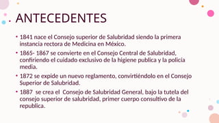 ANTECEDENTES
• 1841 nace el Consejo superior de Salubridad siendo la primera
instancia rectora de Medicina en México.
• 1865- 1867 se convierte en el Consejo Central de Salubridad,
confiriendo el cuidado exclusivo de la higiene publica y la policía
media.
• 1872 se expide un nuevo reglamento, convirtiéndolo en el Consejo
Superior de Salubridad.
• 1887 se crea el Consejo de Salubridad General, bajo la tutela del
consejo superior de salubridad, primer cuerpo consultivo de la
republica.
 