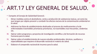 ART.17 LEY GENERAL DE SALUD.
• Compete al Consejo de Salubridad General.:
I. Dictar medidas contra el alcoholismo, venta y producción de substancias toxicas, así como las
que tengan por objeto prevenir y combatir los efectos nocivos de la contaminación ambiental en
la salud.
II. Adicionar las listas de establecimiento destinados al proceso de medicamentos y la de
enfermedades trasmisibles prioritarias prioritarias, no trasmisibles mas frecuentes, sindemias
etc.
III. Opinar sobre programas y proyectos de investigación científica y de formación de recursos
humanos para la salud.
IV. Opinar sobre el establecimiento de nuevos estudios profesionales, técnicos, auxiliares y
especialidades que requiere el desarrollo nacional en materia de salud.
V. Elaborar el compendio nacional de insumos para la salud.
 