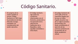 Código Sanitario.
• El congreso de la
Unión expidió el
primer Código
Sanitario en 1891 bajo
la presidencia de Don.
Eduardo Liceaga,
sometido a la
consideración del
poder ejecutivo.
• El Código Sanitario
rige todas las
cuestiones
relacionadas con el
fomento, protección y
recuperación de la
salud de los
habitantes de la
Republica, salvo
aquellas sometidas a
otras leyes.
• El Codigo Sanitario de
1973 sello al fin los
requisitos legales por
los que se había
fugado durante mas
de un siglo la practica
farmacéutica sin
titulo, prohibiendo el
ejercicio de las
carreras sanitarias sin
la posesión de un
titulo académico
oficial.
 