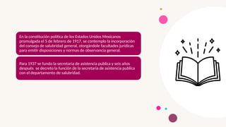 En la constitución política de los Estados Unidos Mexicanos
promulgada el 5 de febrero de 1917, se contemplo la incorporación
del consejo de salubridad general, otorgándole facultades jurídicas
para emitir disposiciones y normas de observancia general.
Para 1937 se fundo la secretaria de asistencia publica y seis años
después se decreto la función de la secretaria de asistencia publica
con el departamento de salubridad.
 