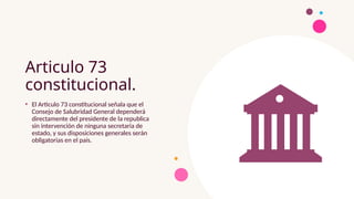 Articulo 73
constitucional.
• El Articulo 73 constitucional señala que el
Consejo de Salubridad General dependerá
directamente del presidente de la republica
sin intervención de ninguna secretaria de
estado, y sus disposiciones generales serán
obligatorias en el país.
 