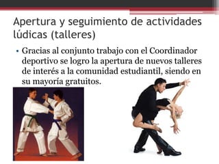 Apertura y seguimiento de actividades
lúdicas (talleres)
• Gracias al conjunto trabajo con el Coordinador
  deportivo se logro la apertura de nuevos talleres
  de interés a la comunidad estudiantil, siendo en
  su mayoría gratuitos.
 