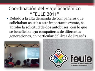 Coordinación del viaje académico
          “FEULE 2011”
• Debido a la alta demanda de compañeros que
  solicitaban asistir a este importante evento, se
  aprobó la solicitud de dos autobuses, con lo que
  se beneficio a 130 compañeros de diferentes
  generaciones, en particular del área de Francés.
 