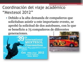 Coordinación del viaje académico
“Mextesol 2012”
 • Debido a la alta demanda de compañeros que
   solicitaban asistir a este importante evento, se
   aprobó la solicitud de dos autobuses, con lo que
   se beneficio a 75 compañeros de diferentes
   generaciones.
 