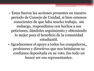 • Estas fueron las acciones presentes en nuestro
   periodo de Consejo de Unidad, si bien estamos
    conscientes de que falta mucho trabajo, sin
      embargo, respondimos con hechos a sus
   peticiones, dándoles seguimiento y obteniendo
     lo mejor para el beneficio de la comunidad
                     estudiantil.
• Agradecemos el apoyo a todos los compañeros,,
    profesores y directivos que nos brindaron su
    confianza depositada en su voto, fue todo un
            honor ser sus representantes.
 