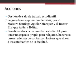 Acciones
• Gestión de sala de trabajo estudiantil.
Inaugurada en septiembre del 2011, por el
  Maestro Santiago Aguilar Márquez y el Rector
  Enrique Agüera Ibáñez.
• Beneficiando a la comunidad estudiantil para
  tener un espacio propio para relajarse, hacer sus
  tareas, además de contar con lockers que sirven
  a los estudiantes de la facultad.
 