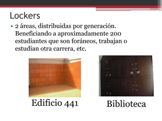 Lockers
• 2 áreas, distribuidas por generación.
  Beneficiando a aproximadamente 200
  estudiantes que son foráneos, trabajan o
  estudian otra carrera, etc.




       Edificio 441               Biblioteca
 