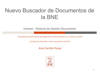 Nuevo Buscador de Documentos de
la BNE
Intranet – Sistema de Gestión Documental
Presentación del Proyecto de Migración de Documentos de un CMS a un ECM
Consejo de Dirección, 19 de noviembre de 2014
Ana Carrillo Pozas
1
 