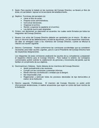 f) Sexto: Para asentar lo tratado en las reuniones del Consejo Directivo, se llevará un libro de
actas, el cual deberá reposar en la secretaría del establecimiento.
g) Séptimo: Funciones del secretario (a):
 Llevar el libro de actas;
 Preparar actos administrativos;
 Comunicar decisiones;
 Organizar el archivo;
 Recibir y organizar la papelería en el archivo;
 Los demás que le sean asignadas.
h) Octavo: Las decisiones se plasmarán en acuerdos, los cuales serán firmados por todos los
integrantes del Consejo Directivo.
i) Noveno: Los actos del Consejo Directivo deberán ser aprobados por el mismo. En ellos se
hará un resumen de las deliberaciones y el total de decisiones, con las respectivas votaciones.
De ellas se entregará copia a los miembros del Consejo Directivo, cuando se efectué la
citación a la reunión siguiente
j) Décimo: Comisiones. Podrán conformarse las comisiones accidentales que se consideren
necesarias para tratar asuntos urgentes, para lo cual el Presidente del Consejo Directivo hará
las respectivas designaciones.
Los integrantes de estas comisiones analizarán los asuntos de su competencia y prepararán
el respectivo informe para el Consejo Directivo. Para realizar lo anterior, los consejeros
comisionados podrán solicitar la colaboración de personas y funcionarios del plantel, que les
faciliten el cumplimiento de sus objetivos.
k) Decimoprimero: Deberes. Serán deberes de los miembros del Consejo Directivo:
 Asistir puntualmente a las reuniones.
 Cumplir con las comisiones y presentar informes.
 Rendir informes a la Institución o entidad que lo designó.
 Ser responsable y leal.
 Reglamentar y estimular todos los procesos electorales de tipo democrático al
interior de la Institución.
l) Décimo segundo: Prohibiciones. El miembro del Consejo Directivo no podrá emitir
informaciones tendenciosas, ni realizar actuaciones que vayan en contra del buen nombre de
la Institución.
 