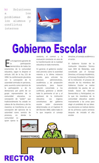 b) Soluciones
a los
problemas de
los alumnos y
conflictos
internos
s el organismo garante de
la participación
democrática de todos los
estamentos de la comunidad
educativa, según lo dispone el
artículo 142 de la ley 115 de
1994. Su conformación pluralista
con la concepción de la
autoridad centrada en personas,
para asumirla como ejercicio de
la participación y de la
democracia por parte de un
grupo representativo de la
comunidad educativa. La
concepción de “poder” que
tradicionalmente ha estado en
cabeza de los directivos y de los
maestros se transforma en una
concepción del ejercicio de la
autoridad como servicio de
procesos, en donde la
comunidad es
quien ejerce la
E
veeduría, el control y la
evaluación constante en aras de
la transformación de la realidad
educativa en todo momento.
En general, el gobierno escolar
está previsto como la autoridad
máxima y la última instancia
escolar, para articular los
procesos administrativos,
académicos y de proyección
comunitaria, para buscar
solución concertada a los
conflictos, gestionar y decidir
todo lo pertinente al ser y al
quehacer de la institución
educativa. Los órganos
constitutivos del gobierno
escolar están claramente
determinados en el Capítulo IV
del Decreto 1860, sobre todo en
lo que respecta al consejo
directivo, al consejo académico y
al rector.
El Gobierno Escolar de la
Institución Educativa Técnica
Juan XXIII de Malambo, está
constituido por el Consejo
Directivo, el Consejo Académico,
el Consejo Estudiantil y el Rector
de la institución. El proceso de
elección de los miembros del
Gobierno Escolar se realiza
atendiendo las pautas de un
Estado Social de Derecho
Democrático y Participativo, en
la que los miembros de la
comunidad educativa asisten
masivamente a las urnas para
elegir al candidato de sus ideas.
Las elecciones se realizan dentro
de las primeras cuatro semanas
después de iniciado el año
escolar
 
