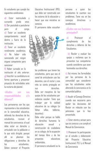 En estudiante que cumpla las
siguientes condiciones:
a) Estar matriculado y
cursando grado once.
b) Ser postulado o postularse
para el cargo.
c) Tener un excelente
comportamiento social
dentro y fuera de la
institución.
d) Tener un excelente
rendimiento académico.
e) No haber sido
sancionado por ningún
órgano competente para
sancionar
f) Haber cursado en la
institución el año anterior.
g) Inscribir su candidatura en
forma oportuna y presentar
proyecto de actividades ante
la rectoría del plantel.
-¿Cuáles son sus
responsabilidades y/o
deberes?
Los personeros son los que
representan a los estudiantes
en la comunidad educativa,
defiende los derechos de los
estudiantes, revisan el
manual de convivencia, el cual
debe estar en derecho y
articulado con la población a
la que está dirigida, porque
allí se plasman las
obligaciones y derechos de
los estudiantes.
Deben conocer el Proyecto
Educativo Institucional (PEI),
que debe ser construido con
los actores de la educación y
hacer que esa iniciativa se
conozca.
El personero debe escuchar
los problemas que tienen los
estudiantes, para que sea el
canal de articulación con los
docentes, con el rector y ese
niño se sienta protegido en
sus derechos.
Debe ser receptivo de las
quejas de los estudiantes por
violencia escolar. Tiene que
trabajar por la calidad
educativa de su colegio (si
faltan sillas, tableros,
docentes).
Debe velar porque se hable
de derechos humanos la
educación sexual y
construcción de ciudadanía
en su colegio, de la ocupación
del tiempo libre y de los
proyectos educativos
ambientales.
El personero estudiantil es la
persona a quien los
estudiantes le cuentan sus
problemas. Tiene voz en los
consejos directivos y
académicos.
-¿Cuáles son sus funciones
principales?
a) Promover el
cumplimiento de los
derechos y deberes de los
Estudiantes.
b) Recibir y evaluar las
quejas y reclamos que te
presenten tus compañeros
cuando consideres que sean
lesionados sus derechos.
c) Así mismo, las formuladas
por las personas de la
comunidad que consideren
que los estudiantes están
alterando la convivencia en la
comunidad pública.
d) Acudir al Consejo Directivo
cuando sea necesario para
apelar las decisiones del
Rector en relación con las
peticiones que tú has
presentado.
e) Estar atento y actuar para
que se conozca y se cumpla el
Manual de Convivencia.
f) Promover la participación
en el estudio y elaboración
del Proyecto Educativo
Institucional, P.E.I y el Manual
de Convivencia
 