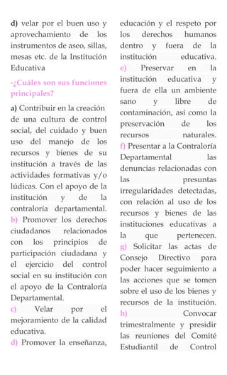 d) velar por el buen uso y
aprovechamiento de los
instrumentos de aseo, sillas,
mesas etc. de la Institución
Educativa
-¿Cuáles son sus funciones
principales?
a) Contribuir en la creación
de una cultura de control
social, del cuidado y buen
uso del manejo de los
recursos y bienes de su
institución a través de las
actividades formativas y/o
lúdicas. Con el apoyo de la
institución y de la
contraloría departamental.
b) Promover los derechos
ciudadanos relacionados
con los principios de
participación ciudadana y
el ejercicio del control
social en su institución con
el apoyo de la Contraloría
Departamental.
c) Velar por el
mejoramiento de la calidad
educativa.
d) Promover la enseñanza,
educación y el respeto por
los derechos humanos
dentro y fuera de la
institución educativa.
e) Preservar en la
institución educativa y
fuera de ella un ambiente
sano y libre de
contaminación, así como la
preservación de los
recursos naturales.
f) Presentar a la Contraloría
Departamental las
denuncias relacionadas con
las presuntas
irregularidades detectadas,
con relación al uso de los
recursos y bienes de las
instituciones educativas a
la que pertenecen.
g) Solicitar las actas de
Consejo Directivo para
poder hacer seguimiento a
las acciones que se tomen
sobre el uso de los bienes y
recursos de la institución.
h) Convocar
trimestralmente y presidir
las reuniones del Comité
Estudiantil de Control
 