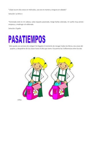 *¿Qué ocurre dos veces en miércoles, una vez en martes y ninguna en sábado?
Solución: La letra e
*Coronada está en mi cabeza, calzo espuela pavonada, tengo barba colorada, mi sueño muy presto
empieza, y madrugo a la alborada.
Solución: El gallo
Sólo queda una semana de colegio! Ha llegado el momento de recoger todos los libros y las cosas del
pupitre, y despedirse de las clases hasta el año que viene. Encuentra las 5 diferencias entre las dos
niñas:
 