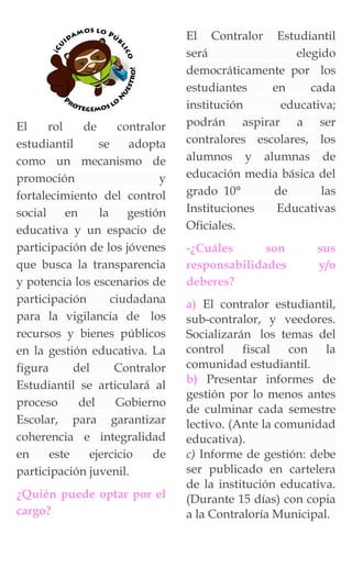 El rol de contralor
estudiantil se adopta
como un mecanismo de
promoción y
fortalecimiento del control
social en la gestión
educativa y un espacio de
participación de los jóvenes
que busca la transparencia
y potencia los escenarios de
participación ciudadana
para la vigilancia de los
recursos y bienes públicos
en la gestión educativa. La
figura del Contralor
Estudiantil se articulará al
proceso del Gobierno
Escolar, para garantizar
coherencia e integralidad
en este ejercicio de
participación juvenil.
¿Quién puede optar por el
cargo?
El Contralor Estudiantil
será elegido
democráticamente por los
estudiantes en cada
institución educativa;
podrán aspirar a ser
contralores escolares, los
alumnos y alumnas de
educación media básica del
grado 10° de las
Instituciones Educativas
Oficiales.
-¿Cuáles son sus
responsabilidades y/o
deberes?
a) El contralor estudiantil,
sub-contralor, y veedores.
Socializarán los temas del
control fiscal con la
comunidad estudiantil.
b) Presentar informes de
gestión por lo menos antes
de culminar cada semestre
lectivo. (Ante la comunidad
educativa).
c) Informe de gestión: debe
ser publicado en cartelera
de la institución educativa.
(Durante 15 días) con copia
a la Contraloría Municipal.
 