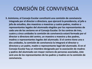 COMISIÓN DE CONVIVENCIA3. Asimismo, el Consejo Escolar constituirá una comisión de convivencia integrada por el director o directora, que ejercerá la presidencia, el jefe o jefa de estudios, dos maestros o maestras y cuatro padres, madres o representantes legales del alumnado elegidos por los representantes de cada uno de los sectores en el Consejo Escolar. En los centros de tres, cuatro y cinco unidades la comisión de convivencia estará formada por el director o directora del centro, un maestro o maestra y dos padres, madres o representantes legales del alumnado. Si el centro tiene una o dos unidades, la comisión de convivencia la integrará el director o directora y un padre, madre o representante legal del alumnado. Si en el Consejo Escolar hay un miembro designado por la asociación de madres y padres del alumnado con mayor número de personas asociadas, éste será uno de los representantes de los padres y madres en la comisión de convivencia.