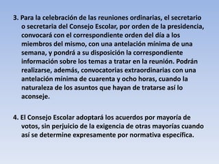 3. Para la celebración de las reuniones ordinarias, el secretario o secretaria del Consejo Escolar, por orden de la presidencia, convocará con el correspondiente orden del día a los miembros del mismo, con una antelación mínima de una semana, y pondrá a su disposición la correspondiente información sobre los temas a tratar en la reunión. Podrán realizarse, además, convocatorias extraordinarias con una antelación mínima de cuarenta y ocho horas, cuando la naturaleza de los asuntos que hayan de tratarse así lo aconseje.4. El Consejo Escolar adoptará los acuerdos por mayoría de votos, sin perjuicio de la exigencia de otras mayorías cuando así se determine expresamente por normativa específica.