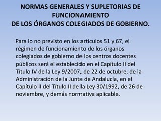 NORMAS GENERALES Y SUPLETORIAS DE FUNCIONAMIENTODE LOS ÓRGANOS COLEGIADOS DE GOBIERNO.Para lo no previsto en los artículos 51 y 67, el régimen de funcionamiento de los órganos colegiados de gobierno de los centros docentes públicos será el establecido en el Capítulo II del Título IV de la Ley 9/2007, de 22 de octubre, de la Administración de la Junta de Andalucía, en el Capítulo II del Título II de la Ley 30/1992, de 26 de noviembre, y demás normativa aplicable.