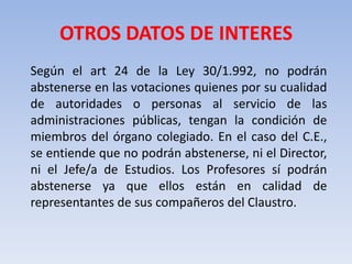 OTROS DATOS DE INTERES	Según el art 24 de la Ley 30/1.992, no podrán abstenerse en las votaciones quienes por su cualidad de autoridades o personas al servicio de las administraciones públicas, tengan la condición de miembros del órgano colegiado. En el caso del C.E., se entiende que no podrán abstenerse, ni el Director, ni el Jefe/a de Estudios. Los Profesores sí podrán abstenerse ya que ellos están en calidad de representantes de sus compañeros del Claustro.