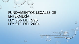 FUNDAMENTOS LEGALES DE
ENFERMERÍA
LEY 266 DE 1996
LEY 911 DEL 2004
AMANDA GUAZA RENTERIA
ESPECIALISTA EN CUIDADO CRITICO DEL ADULTO
UNIVERSIDAD DEL VALLE
 