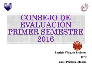CONSEJO DE
EVALUACIÓN
PRIMER SEMESTRE
2016
Patricia Vásquez Espinoza
UTP
Nivel Primera Infancia
 