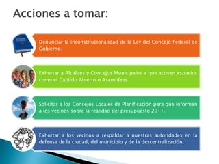 Denunciar la inconstitucionalidad de la Ley del Concejo Federal de
Gobierno.
Exhortar a Alcaldes y Concejos Municipales a que activen espacios
como el Cabildo Abierto o Asambleas.
Solicitar a los Consejos Locales de Planificación para que informen
a los vecinos sobre la realidad del presupuesto 2011.
Exhortar a los vecinos a respaldar a nuestras autoridades en la
defensa de la ciudad, del municipio y de la descentralización.
Acciones a tomar:
 