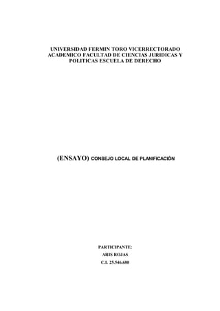 UNIVERSIDAD FERMIN TORO VICERRECTORADO
ACADEMICO FACULTAD DE CIENCIAS JURIDICAS Y
POLITICAS ESCUELA DE DERECHO
(ENSAYO) CONSEJO LOCAL DE PLANIFICACIÓN
PARTICIPANTE:
ARIS ROJAS
C.I. 25.546.680
 