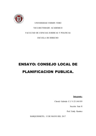 UNIVERSIDAD FERMIN TORO
VICE-RECTORADO ACADEMICO
FACULTAD DE CIENCIAS JURIDICAS Y POLITICAS
ESCUELA DE DERECHO
ENSAYO: CONSEJO LOCAL DE
PLANIFICACION PUBLICA.
Integrante:
Chaviel Gabriela C.I. V-25.148.959
Sección: Saia H
Prof. Emily Ramírez
BARQUISIMETO, 15 DE MAYO DEL 2017
 