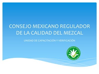 CONSEJO MEXICANO REGULADOR
DE LA CALIDAD DEL MEZCAL
UNIDAD DE CAPACITACIÓN Y VERIFICACIÓN
 