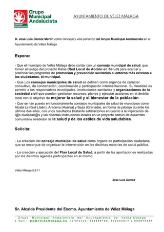 AYUNTAMIENTO DE VÉLEZ MÁLAGA




D. José Luis Gámez Martín como concejal y vice-portavoz del Grupo Municipal Andalucista en el
Ayuntamiento de Vélez Málaga


Expone:

- Que el municipio de Vélez Málaga debe contar con un consejo municipal de salud, que
tomen el testigo del proyecto Relas (Red Local de Acción en Salud) para acercar y
potenciar los programas de promoción y prevención sanitarios al entorno más cercano a
los ciudadanos, el municipal.
- Que Los consejos municipales de salud se definen como órganos de carácter
consultivo, de concertación, coordinación y participación interinstitucional. Su finalidad es
permitir a los responsables municipales, instituciones sanitarias y organizaciones de la
sociedad civil que puedan gestionar recursos, planes y ejecutar acciones en el ámbito
local con el objetivo de mejorar la salud y el bienestar de la población.
- Que se han puesto en funcionamiento consejos municipales de salud de municipios como
Alcalá La Real (Jaén), Aracena (Huelva) y Baza (Granada), en forma de pilotaje durante los
últimos dos años, con unos resultados bastante satisfactorios en cuanto a la implicación de
l@s ciudadan@s y las distintas instituciones locales en un proyecto común de desarrollo
comunitario alrededor de la salud y de los estilos de vida saludables.

Solicita:


- La creación del consejo municipal de salud como órgano de participación ciudadana,
que se encargue de organizar la intervención en las distintas materias de salud pública.

- La creación y ejecución del Plan Local de Salud, a partir de las aportaciones realizadas
por los distintos agentes participantes en el mismo.



Vélez Málaga 5.9.11


                                                                  José Luis Gámez




Sr. Alcalde Presidente del Excmo. Ayuntamiento de Vélez Málaga

  Grupo     Municipal    Andalucista      del   Ayuntamiento        de   Vélez Málaga
e-mail:    pa@velezmalaga.es          teléfonos:   952559160,     600203814    y   659840951
 