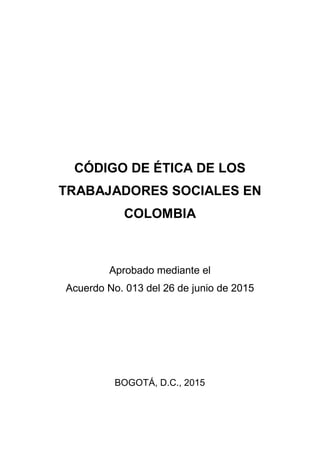 CÓDIGO DE ÉTICA DE LOS
TRABAJADORES SOCIALES EN
COLOMBIA
Aprobado mediante el
Acuerdo No. 013 del 26 de junio de 2015
BOGOTÁ, D.C., 2015
 