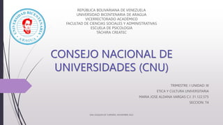 CONSEJO NACIONAL DE
UNIVERSIDADES (CNU)
TRIMESTRE: I UNIDAD: III
ETICA Y CULTURA UNIVERSITARIA
MARIA JOSE ALDANA VARGAS C.I: 31.122.575
SECCION: T4
REPÚBLICA BOLIVARIANA DE VENEZUELA
UNIVERSIDAD BICENTENARIA DE ARAGUA
VICERRECTORADO ACADÉMICO
FACULTAD DE CIENCIAS SOCIALES Y ADMINISTRATIVAS
ESCUELA DE PSICOLOGIA
TÁCHIRA CREATEC
SAN JOAQUIN DE TURMERO, NOVIEMBRE 2022
 