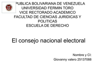 REPUBLICA BOLIVARIANA DE VENEZUELA
UNIVERSIDAD FERMIN TORO
VICE RECTORADO ACADEMICO
FACULTAD DE CIENCIAS JURIDICAS Y
POLITICAS
ESCUELA DE DERECHO
El consejo nacional electoral
Nombre y CI:
Giovanny valero 25137088
 