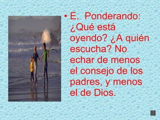 E.  Ponderando: ¿Qué está oyendo? ¿A quién escucha? No echar de menos el consejo de los padres, y menos el de Dios. 