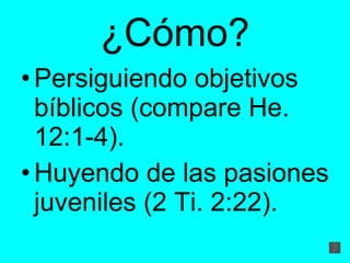 ¿Cómo? Persiguiendo objetivos bíblicos (compare He. 12:1-4).  Huyendo de las pasiones juveniles (2 Ti. 2:22).  